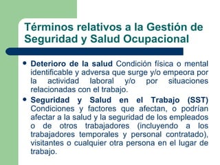 Términos relativos a la Gestión de
Seguridad y Salud Ocupacional

   Deterioro de la salud Condición física o mental
    identificable y adversa que surge y/o empeora por
    la actividad laboral y/o por situaciones
    relacionadas con el trabajo.
   Seguridad y Salud en el Trabajo (SST)
    Condiciones y factores que afectan, o podrían
    afectar a la salud y la seguridad de los empleados
    o de otros trabajadores (incluyendo a los
    trabajadores temporales y personal contratado),
    visitantes o cualquier otra persona en el lugar de
    trabajo.
 
