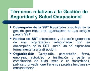 Términos relativos a la Gestión de
Seguridad y Salud Ocupacional

   Desempeño de la SST Resultados medibles de la
    gestión que hace una organización de sus riesgos
    para la SST.
   Política de SST Intenciones y dirección generales
    de una organización relacionadas con su
    desempeño de la SST, como las ha expresado
    formalmente la alta dirección.
   Organización Compañía, corporación, firma,
    empresa, autoridad o institución o parte o
    combinación de ellas, sean o no sociedades,
    pública o privada, que tiene sus propias funciones y
    administración.
 