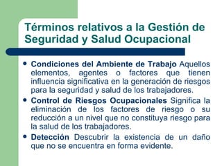 Términos relativos a la Gestión de
Seguridad y Salud Ocupacional

   Condiciones del Ambiente de Trabajo Aquellos
    elementos, agentes o factores que tienen
    influencia significativa en la generación de riesgos
    para la seguridad y salud de los trabajadores.
   Control de Riesgos Ocupacionales Significa la
    eliminación de los factores de riesgo o su
    reducción a un nivel que no constituya riesgo para
    la salud de los trabajadores.
   Detección Descubrir la existencia de un daño
    que no se encuentra en forma evidente.
 