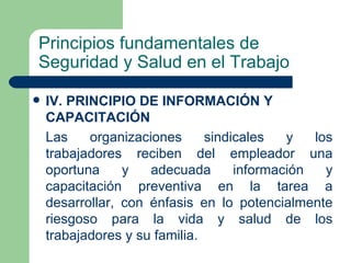 Principios fundamentales de
Seguridad y Salud en el Trabajo

   IV. PRINCIPIO DE INFORMACIÓN Y
    CAPACITACIÓN
    Las    organizaciones      sindicales   y   los
    trabajadores reciben del empleador una
    oportuna     y   adecuada       información   y
    capacitación preventiva en la tarea a
    desarrollar, con énfasis en lo potencialmente
    riesgoso para la vida y salud de los
    trabajadores y su familia.
 
