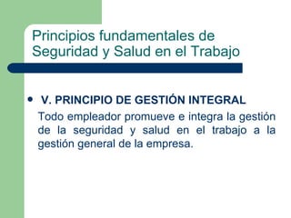 Principios fundamentales de
Seguridad y Salud en el Trabajo


    V. PRINCIPIO DE GESTIÓN INTEGRAL
    Todo empleador promueve e integra la gestión
    de la seguridad y salud en el trabajo a la
    gestión general de la empresa.
 