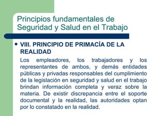Principios fundamentales de
Seguridad y Salud en el Trabajo

   VIII. PRINCIPIO DE PRIMACÍA DE LA
    REALIDAD
    Los empleadores, los trabajadores y los
    representantes de ambos, y demás entidades
    públicas y privadas responsables del cumplimiento
    de la legislación en seguridad y salud en el trabajo
    brindan información completa y veraz sobre la
    materia. De existir discrepancia entre el soporte
    documental y la realidad, las autoridades optan
    por lo constatado en la realidad.
 