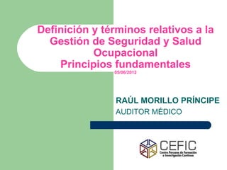 Definición y términos relativos a la
  Gestión de Seguridad y Salud
           Ocupacional
    Principios fundamentales
               05/06/2012




                RAÚL MORILLO PRÍNCIPE
                AUDITOR MÉDICO
 