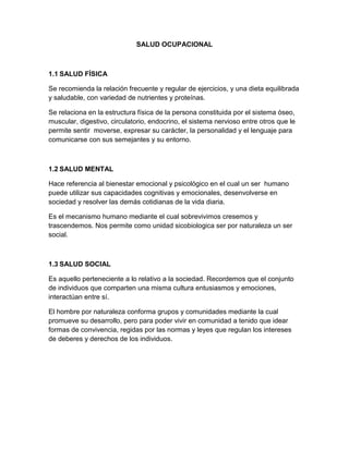 SALUD OCUPACIONAL



1.1 SALUD FÍSICA

Se recomienda la relación frecuente y regular de ejercicios, y una dieta equilibrada
y saludable, con variedad de nutrientes y proteínas.

Se relaciona en la estructura física de la persona constituida por el sistema óseo,
muscular, digestivo, circulatorio, endocrino, el sistema nervioso entre otros que le
permite sentir moverse, expresar su carácter, la personalidad y el lenguaje para
comunicarse con sus semejantes y su entorno.



1.2 SALUD MENTAL

Hace referencia al bienestar emocional y psicológico en el cual un ser humano
puede utilizar sus capacidades cognitivas y emocionales, desenvolverse en
sociedad y resolver las demás cotidianas de la vida diaria.

Es el mecanismo humano mediante el cual sobrevivimos cresemos y
trascendemos. Nos permite como unidad sicobiologica ser por naturaleza un ser
social.



1.3 SALUD SOCIAL

Es aquello perteneciente a lo relativo a la sociedad. Recordemos que el conjunto
de individuos que comparten una misma cultura entusiasmos y emociones,
interactúan entre sí.

El hombre por naturaleza conforma grupos y comunidades mediante la cual
promueve su desarrollo, pero para poder vivir en comunidad a tenido que idear
formas de convivencia, regidas por las normas y leyes que regulan los intereses
de deberes y derechos de los individuos.
 