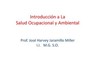 Introducción a La
Salud Ocupacional y Ambiental


  Prof. José Harvey Jaramillo Miller
            I.I. M.G. S.O.
 