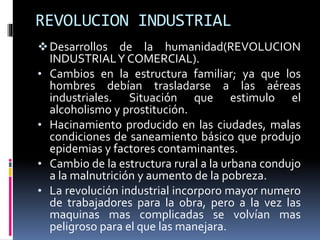 REVOLUCION INDUSTRIAL
Desarrollos de la humanidad(REVOLUCION
INDUSTRIALY COMERCIAL).
• Cambios en la estructura familiar; ya que los
hombres debían trasladarse a las aéreas
industriales. Situación que estimulo el
alcoholismo y prostitución.
• Hacinamiento producido en las ciudades, malas
condiciones de saneamiento básico que produjo
epidemias y factores contaminantes.
• Cambio de la estructura rural a la urbana condujo
a la malnutrición y aumento de la pobreza.
• La revolución industrial incorporo mayor numero
de trabajadores para la obra, pero a la vez las
maquinas mas complicadas se volvían mas
peligroso para el que las manejara.
 