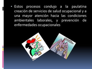 • Estos procesos condujo a la paulatina
creación de servicios de salud ocupacional y a
una mayor atención hacia las condiciones
ambientales laborales, y prevención de
enfermedades ocupacionales
 