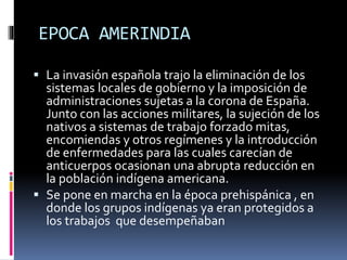 EPOCA AMERINDIA
 La invasión española trajo la eliminación de los
sistemas locales de gobierno y la imposición de
administraciones sujetas a la corona de España.
Junto con las acciones militares, la sujeción de los
nativos a sistemas de trabajo forzado mitas,
encomiendas y otros regímenes y la introducción
de enfermedades para las cuales carecían de
anticuerpos ocasionan una abrupta reducción en
la población indígena americana.
 Se pone en marcha en la época prehispánica , en
donde los grupos indígenas ya eran protegidos a
los trabajos que desempeñaban
 