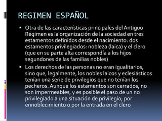 REGIMEN ESPAÑOL
 Otra de las características principales delAntiguo
Régimen es la organización de la sociedad en tres
estamentos definidos desde el nacimiento: dos
estamentos privilegiados: nobleza (laica) y el clero
(que en su parte alta correspondía a los hijos
segundones de las familias nobles)
 Los derechos de las personas no eran igualitarios,
sino que, legalmente, los nobles laicos y eclesiásticos
tenían una serie de privilegios que no tenían los
pecheros.Aunque los estamentos son cerrados, no
son impermeables, y es posible el paso de un no
privilegiado a una situación de privilegio, por
ennoblecimiento o por la entrada en el clero
 