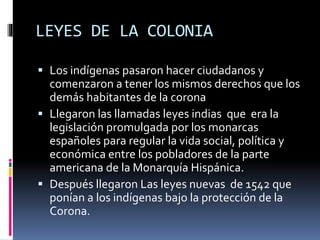 LEYES DE LA COLONIA
 Los indígenas pasaron hacer ciudadanos y
comenzaron a tener los mismos derechos que los
demás habitantes de la corona
 Llegaron las llamadas leyes indias que era la
legislación promulgada por los monarcas
españoles para regular la vida social, política y
económica entre los pobladores de la parte
americana de la Monarquía Hispánica.
 Después llegaron Las leyes nuevas de 1542 que
ponían a los indígenas bajo la protección de la
Corona.
 