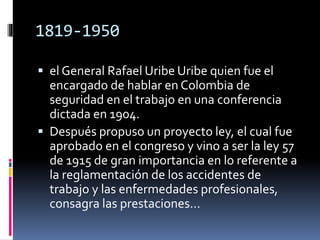 1819-1950
 el General Rafael Uribe Uribe quien fue el
encargado de hablar en Colombia de
seguridad en el trabajo en una conferencia
dictada en 1904.
 Después propuso un proyecto ley, el cual fue
aprobado en el congreso y vino a ser la ley 57
de 1915 de gran importancia en lo referente a
la reglamentación de los accidentes de
trabajo y las enfermedades profesionales,
consagra las prestaciones...
 