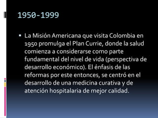 1950-1999
 La Misión Americana que visita Colombia en
1950 promulga el Plan Currie, donde la salud
comienza a considerarse como parte
fundamental del nivel de vida (perspectiva de
desarrollo económico). El énfasis de las
reformas por este entonces, se centró en el
desarrollo de una medicina curativa y de
atención hospitalaria de mejor calidad.
 