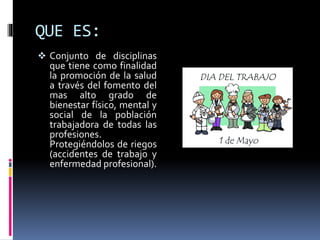 QUE ES:
 Conjunto de disciplinas
que tiene como finalidad
la promoción de la salud
a través del fomento del
mas alto grado de
bienestar físico, mental y
social de la población
trabajadora de todas las
profesiones.
Protegiéndolos de riegos
(accidentes de trabajo y
enfermedad profesional).
 
