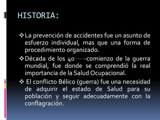 HISTORIA:
La prevención de accidentes fue un asunto de
esfuerzo individual, mas que una forma de
procedimiento organizado.
Década de los 40 comienzo de la guerra
mundial, fue donde se comprendió la real
importancia de la Salud Ocupacional.
 El conflicto Bélico (guerra) fue una necesidad
de adquirir el estado de Salud para su
población y seguir adecuadamente con la
conflagración.
 