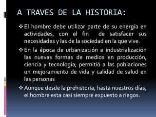 A TRAVES DE LA HISTORIA:
El hombre debe utilizar parte de su energía en
actividades, con el fin de satisfacer sus
necesidades y las de la sociedad en la que vive.
En la época de urbanización e industrialización
las nuevas formas de medios en producción,
ciencia y tecnología; permitió a las poblaciones
un mejoramiento de vida y calidad de salud en
las personas
Aunque desde la prehistoria, hasta nuestros días,
el hombre esta casi siempre expuesto a riegos.
 