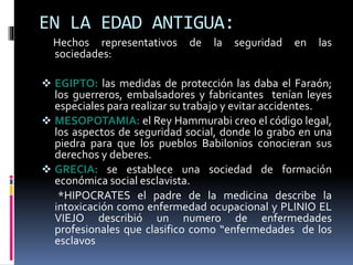 EN LA EDAD ANTIGUA:
Hechos representativos de la seguridad en las
sociedades:
 EGIPTO: las medidas de protección las daba el Faraón;
los guerreros, embalsadores y fabricantes tenían leyes
especiales para realizar su trabajo y evitar accidentes.
 MESOPOTAMIA: el Rey Hammurabi creo el código legal,
los aspectos de seguridad social, donde lo grabo en una
piedra para que los pueblos Babilonios conocieran sus
derechos y deberes.
 GRECIA: se establece una sociedad de formación
económica social esclavista.
*HIPOCRATES el padre de la medicina describe la
intoxicación como enfermedad ocupacional y PLINIO EL
VIEJO describió un numero de enfermedades
profesionales que clasifico como “enfermedades de los
esclavos
 