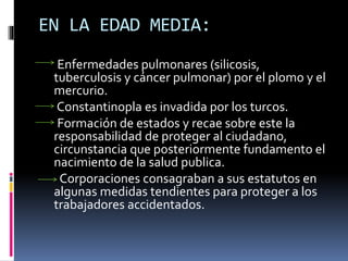 EN LA EDAD MEDIA:
Enfermedades pulmonares (silicosis,
tuberculosis y cáncer pulmonar) por el plomo y el
mercurio.
Constantinopla es invadida por los turcos.
Formación de estados y recae sobre este la
responsabilidad de proteger al ciudadano,
circunstancia que posteriormente fundamento el
nacimiento de la salud publica.
Corporaciones consagraban a sus estatutos en
algunas medidas tendientes para proteger a los
trabajadores accidentados.
 