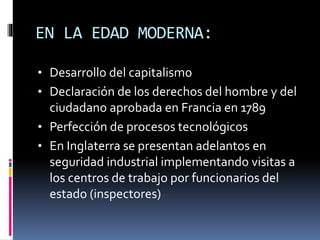 EN LA EDAD MODERNA:
• Desarrollo del capitalismo
• Declaración de los derechos del hombre y del
ciudadano aprobada en Francia en 1789
• Perfección de procesos tecnológicos
• En Inglaterra se presentan adelantos en
seguridad industrial implementando visitas a
los centros de trabajo por funcionarios del
estado (inspectores)
 