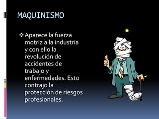 MAQUINISMO
Aparece la fuerza
motriz a la industria
y con ello la
revolución de
accidentes de
trabajo y
enfermedades. Esto
contrajo la
protección de riesgos
profesionales.
 