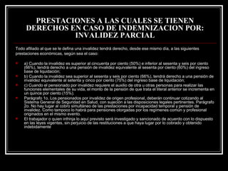 PRESTACIONES A LAS CUALES SE TIENEN
     DERECHOS EN CASO DE INDEMNIZACION POR:
               INVALIDEZ PARCIAL
Todo afiliado al que se le defina una invalidez tendrá derecho, desde ese mismo día, a las siguientes
prestaciones económicas, según sea el caso:

   a) Cuando la invalidez es superior al cincuenta por ciento (50%) e inferior al sesenta y seis por ciento
    (66%), tendrá derecho a una pensión de invalidez equivalente al sesenta por ciento (60%) del ingreso
    base de liquidación;
   b) Cuando la invalidez sea superior al sesenta y seis por ciento (66%), tendrá derecho a una pensión de
    invalidez equivalente al setenta y cinco por ciento (75%) del ingreso base de liquidación;
   c) Cuando el pensionado por invalidez requiere el auxilio de otra u otras personas para realizar las
    funciones elementales de su vida, el monto de la pensión de que trata el literal anterior se incrementa en
    un quince por ciento (15%).
   Parágrafo 1o. Los pensionados por invalidez de origen profesional, deberán continuar cotizando al
    Sistema General de Seguridad en Salud, con sujeción a las disposiciones legales pertinentes. Parágrafo
    2o. No hay lugar al cobro simultáneo de las prestaciones por incapacidad temporal y pensión de
    invalidez. Como tampoco lo habrá para pensiones otorgadas por los regímenes común y profesional
    originados en el mismo evento.
   El trabajador o quien infrinja lo aquí previsto será investigado y sancionado de acuerdo con lo dispuesto
    en las leyes vigentes, sin perjuicio de las restituciones a que haya lugar por lo cobrado y obtenido
    indebidamente
 