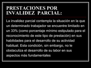 PRESTACIONES POR
INVALIDEZ PARCIAL:
La invalidez parcial contempla la situación en la que
un determinado trabajador se encuentre limitado en
un 33% (como porcentaje mínimo estipulado para el
reconocimiento de este tipo de prestación) en sus
habilidades para el desarrollo de su actividad
habitual. Esta condición, sin embargo, no le
obstaculiza el desarrollo de su labor en sus
aspectos más fundamentales
 