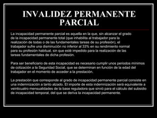 INVALIDEZ PERMANENTE
              PARCIAL
La incapacidad permanente parcial es aquella en la que, sin alcanzar el grado
de la incapacidad permanente total (que inhabilita al trabajador para la
realización de todas o de las fundamentales tareas de su profesión), el
trabajador sufre una disminución no inferior al 33% en su rendimiento normal
para su profesión habitual, sin que esté impedido para la realización de las
tareas fundamentales de dicha profesión.

Para ser beneficiario de esta incapacidad es necesario cumplir unos periodos mínimos
de cotización a la Seguridad Social, que se determinan en función de la edad del
trabajador en el momento de acceder a la prestación.

La prestación que corresponde al grado de incapacidad permanente parcial consiste en
una indemnización a tanto alzado. El importe de esta indemnización será equivalente a
veinticuatro mensualidades de la base reguladora que sirvió para el cálculo del subsidio
de incapacidad temporal, del que se deriva la incapacidad permanente.
 