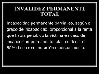 INVALIDEZ PERMANENTE
           TOTAL
Incapacidad permanente parcial es, según el
grado de incapacidad, proporcional a la renta
que había percibido la víctima en caso de
incapacidad permanente total, es decir, el
85% de su remuneración mensual media.
 