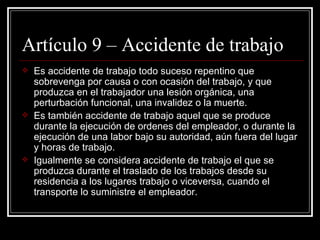 Artículo 9 – Accidente de trabajo
   Es accidente de trabajo todo suceso repentino que
    sobrevenga por causa o con ocasión del trabajo, y que
    produzca en el trabajador una lesión orgánica, una
    perturbación funcional, una invalidez o la muerte.
   Es también accidente de trabajo aquel que se produce
    durante la ejecución de ordenes del empleador, o durante la
    ejecución de una labor bajo su autoridad, aún fuera del lugar
    y horas de trabajo.
   Igualmente se considera accidente de trabajo el que se
    produzca durante el traslado de los trabajos desde su
    residencia a los lugares trabajo o viceversa, cuando el
    transporte lo suministre el empleador.
 
