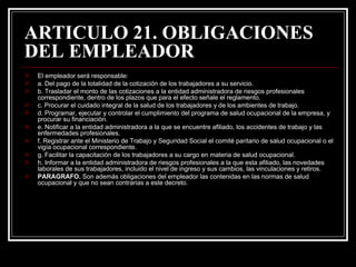 ARTICULO 21. OBLIGACIONES
DEL EMPLEADOR
   El empleador será responsable:
   a. Del pago de la totalidad de la cotización de los trabajadores a su servicio.
   b. Trasladar el monto de las cotizaciones a la entidad administradora de riesgos profesionales
    correspondiente, dentro de los plazos que para el efecto señale el reglamento.
   c. Procurar el cuidado integral de la salud de los trabajadores y de los ambientes de trabajo.
   d. Programar, ejecutar y controlar el cumplimiento del programa de salud ocupacional de la empresa, y
    procurar su financiación.
   e. Notificar a la entidad administradora a la que se encuentre afiliado, los accidentes de trabajo y las
    enfermedades profesionales.
   f. Registrar ante el Ministerio de Trabajo y Seguridad Social el comité paritario de salud ocupacional o el
    vigía ocupacional correspondiente.
   g. Facilitar la capacitación de los trabajadores a su cargo en materia de salud ocupacional.
   h. Informar a la entidad administradora de riesgos profesionales a la que esta afiliado, las novedades
    laborales de sus trabajadores, incluido el nivel de ingreso y sus cambios, las vinculaciones y retiros.
   PARAGRAFO. Son además obligaciones del empleador las contenidas en las normas de salud
    ocupacional y que no sean contrarias a este decreto.
 