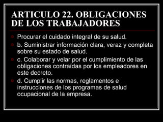 ARTICULO 22. OBLIGACIONES
DE LOS TRABAJADORES
o   Procurar el cuidado integral de su salud.
o   b. Suministrar información clara, veraz y completa
    sobre su estado de salud.
o   c. Colaborar y velar por el cumplimiento de las
    obligaciones contraídas por los empleadores en
    este decreto.
o   d. Cumplir las normas, reglamentos e
    instrucciones de los programas de salud
    ocupacional de la empresa.
 