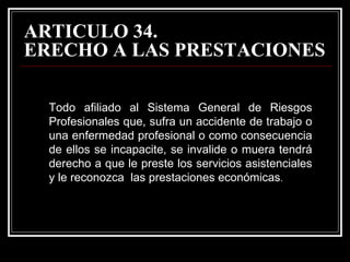 ARTICULO 34.
ERECHO A LAS PRESTACIONES

  Todo afiliado al Sistema General de Riesgos
  Profesionales que, sufra un accidente de trabajo o
  una enfermedad profesional o como consecuencia
  de ellos se incapacite, se invalide o muera tendrá
  derecho a que le preste los servicios asistenciales
  y le reconozca las prestaciones económicas.
 