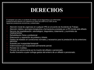 DERECHOS
El trabajador que sufra un accidente de trabajo o se le diagnostique una enfermedad
profesional tiene derecho a la cobertura por parte de la ARP en el 100% de las
siguientes prestaciones económicas y asistenciales:

    Atención inicial de urgencias en cualquier IPS en el evento de Accidente de Trabajo.
    Atención médica, quirúrgica terapéutica y farmacéutica prestada por a IPS donde está afiliado.
    Servicio de hospitalización, odontológico, diagnóstico, tratamiento y suministro de
     medicamentos.
    Rehabilitación física y profesional.
    Elaboración y reparación de prótesis y órtesis.
    Gastos de traslado en condiciones normales y necesarios para la prestación de los anteriores
     servicios.
    Subsidio por incapacidad temporal.
    Indemnización por incapacidad permanente parcial.
    Pensión de invalidez.
    Pensión de sobreviviente por la muerte del afiliado o pensionado.
    Auxilio funerario a quien sufraga gastos del entierro de un afiliado o pensionado.
 