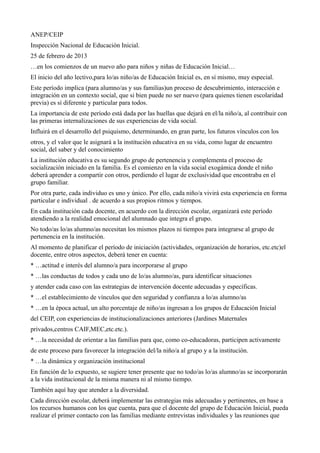 ANEP/CEIP
Inspección Nacional de Educación Inicial.
25 de febrero de 2013
…en los comienzos de un nuevo año para niños y niñas de Educación Inicial…
El inicio del año lectivo,para lo/as niño/as de Educación Inicial es, en sí mismo, muy especial.
Este período implica (para alumno/as y sus familias)un proceso de descubrimiento, interacción e
integración en un contexto social, que si bien puede no ser nuevo (para quienes tienen escolaridad
previa) es sí diferente y particular para todos.
La importancia de este período está dada por las huellas que dejará en el/la niño/a, al contribuir con
las primeras internalizaciones de sus experiencias de vida social.
Influirá en el desarrollo del psiquismo, determinando, en gran parte, los futuros vínculos con los
otros, y el valor que le asignará a la institución educativa en su vida, como lugar de encuentro
social, del saber y del conocimiento
La institución educativa es su segundo grupo de pertenencia y complementa el proceso de
socialización iniciado en la familia. Es el comienzo en la vida social exogámica donde el niño
deberá aprender a compartir con otros, perdiendo el lugar de exclusividad que encontraba en el
grupo familiar.
Por otra parte, cada individuo es uno y único. Por ello, cada niño/a vivirá esta experiencia en forma
particular e individual . de acuerdo a sus propios ritmos y tiempos.
En cada institución cada docente, en acuerdo con la dirección escolar, organizará este período
atendiendo a la realidad emocional del alumnado que integra el grupo.
No todo/as lo/as alumno/as necesitan los mismos plazos ni tiempos para integrarse al grupo de
pertenencia en la institución.
Al momento de planificar el período de iniciación (actividades, organización de horarios, etc.etc)el
docente, entre otros aspectos, deberá tener en cuenta:
* …actitud e interés del alumno/a para incorporarse al grupo
* …las conductas de todos y cada uno de lo/as alumno/as, para identificar situaciones
y atender cada caso con las estrategias de intervención docente adecuadas y específicas.
* …el establecimiento de vínculos que den seguridad y confianza a lo/as alumno/as
* …en la época actual, un alto porcentaje de niño/as ingresan a los grupos de Educación Inicial
del CEIP, con experiencias de institucionalizaciones anteriores (Jardines Maternales
privados,centros CAIF,MEC,etc.etc.).
* …la necesidad de orientar a las familias para que, como co-educadoras, participen activamente
de este proceso para favorecer la integración del/la niño/a al grupo y a la institución.
* …la dinámica y organización institucional
En función de lo expuesto, se sugiere tener presente que no todo/as lo/as alumno/as se incorporarán
a la vida institucional de la misma manera ni al mismo tiempo.
También aquí hay que atender a la diversidad.
Cada dirección escolar, deberá implementar las estrategias más adecuadas y pertinentes, en base a
los recursos humanos con los que cuenta, para que el docente del grupo de Educación Inicial, pueda
realizar el primer contacto con las familias mediante entrevistas individuales y las reuniones que
 