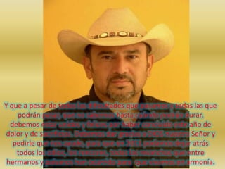 Y que a pesar de todas las dificultades que pasamos y todas las que podrán pasar, que no sabemos hasta cuándo podrán durar, debemos estar unidos y felices por haber concluido este año de dolor y de sacrificios. Debemos dar gracias a DIOS nuestro Señor y pedirle que nos ayude, para que en 2011 podamos dejar atrás todos los odios, los rencores, todas las revanchas que entre hermanos y paisanos han ocurrido para  que vivamos en armonía.