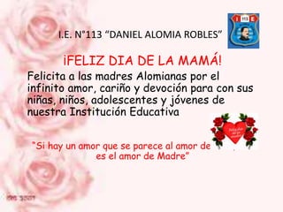 I.E. N°113 “DANIEL ALOMIA ROBLES”
¡FELIZ DIA DE LA MAMÁ!
Felicita a las madres Alomianas por el
infinito amor, cariño y devoción para con sus
niñas, niños, adolescentes y jóvenes de
nuestra Institución Educativa
“Si hay un amor que se parece al amor de Dios, ese
es el amor de Madre”
 