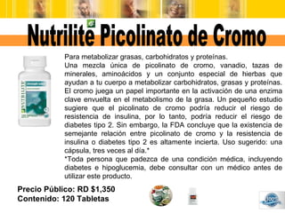 Precio Público: RD $1,350 Contenido: 120 Tabletas Nutrilite Picolinato de Cromo Para metabolizar grasas, carbohidratos y p...