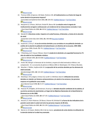 Return to text
22. Thomson WM, AJ Spencer, GD Slade, Chalmers JM: ¿El medicamento es un factor de riesgo de
caries dental en las personas mayores?
Comunidad oral Epidemiol Dent 2002, 30: 224-232. PubMed Abstract | Full Text Editor
Return to text
23. Maupome G, D Peters, WA Rush, Rindal PP, Blanco BA: La relación entre la ingesta de
medicamentos xerogenic cardiovascular y la incidencia de las restauraciones coronales / root.
J Dent Salud Pública de 2006, 66: 49-56. PubMed Abstract | Full Text Editor
Return to text
24. Mandel ID: infecciones orales: impacto en la salud humana, el bienestar, y Costos de la atención
de salud.
Compendio Contin Educ Dent 2002, 23:. 403-406 Resumen PubMed
Return to text
25. Kosteniuk J, D Arcy C: el uso de servicios dentales y sus correlatos en una población dentada: un
análisis de la salud de la población de Saskatchewan y la dinámica de la encuesta, 1999-2000.
J Dent Assoc 2006 ¿Puede, 72: 731. PubMed Abstract | Full Text Editor
Return to text
26. T Österberg, era P, Gause-I Nilsson, Steen B: estado de la dentición y la capacidad funcional en 75
años de edad en tres localidades nórdicos.
J Oral en Rehabil 1995, 22: 653-660. PubMed Abstract | Full Text Editor
Return to text
27. Parker SW, Wong R: el bienestar de los hombres y mujeres de edad avanzada en México: una
comparación. En: La economía de género en México 2001 en Washington. DC: El Banco Mundial;.
28. Nitschke I, F Müller, Hopfenmüller W: La ejecución de los servicios dentales por los alemanes de
edad avanzada.
Gerodontología 2001, 18: 114-120. PubMed Abstract | Full Text Editor
Return to text
29. Österberg T, M Lundgren, Emilson CG, Sundh V, D Birkhed, Steen B: Utilización de servicios
dentales en relación con factores socioeconómicos y la salud en los ancianos y las personas
mayores en la población sueca medio.
Acta Odontol Scand 1998, 56: 41-47. PubMed Abstract | Full Text Editor
Return to text
30. Petersen PE, M Kjøller, LB Christensen, Krustrup U: dentado situación cambiante de los adultos, el
uso de los servicios de salud dental, y el logro de los Objetivos Nacionales de la Salud Dental en
Dinamarca en el año 2000.
J Dent Salud Pública de 2004, 64: 127-135. PubMed Abstract | Full Text Editor
Return to text
31. Avlund K, P, Holm-Pedersen, DE Morse, Viitanen M, Winblad B: La fuerza de dos indicadores de la
posición social sobre la salud oral entre las personas mayores de 80 años.
J Dent Salud Pública de 2005, 65: 231-239. PubMed Abstract | Full Text Editor
Return to text
32. Warren JJ, HJ Cowen, Watkins CM, JS de las manos: prevalencia de caries dental y la utilización de
la atención dental en la edad muy avanzada.
 