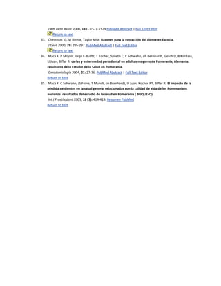 J Am Dent Assoc 2000, 131:. 1571-1579 PubMed Abstract | Full Text Editor
Return to text
33. Chestnutt IG, VI Binnie, Taylor MM: Razones para la extracción del diente en Escocia.
J Dent 2000, 28: 295-297. PubMed Abstract | Full Text Editor
Return to text
34. Mack F, P Mojón, Jorge E-Budtz, T Kocher, Splieth C, C Schwahn, oh Bernhardt, Gesch D, B Kordass,
U Juan, Biffar R: caries y enfermedad periodontal en adultos mayores de Pomerania, Alemania:
resultados de la Estudio de la Salud en Pomerania.
Gerodontología 2004, 21: 27-36. PubMed Abstract | Full Text Editor
Return to text
35. Mack F, C Schwahn, JS Feine, T Mundt, oh Bernhardt, U Juan, Kocher PT, Biffar R: El impacto de la
pérdida de dientes en la salud general relacionadas con la calidad de vida de los Pomeranians
ancianos: resultados del estudio de la salud en Pomerania ( BUQUE-O).
Int J Prosthodont 2005, 18 (5): 414-419. Resumen PubMed
Return to text
 