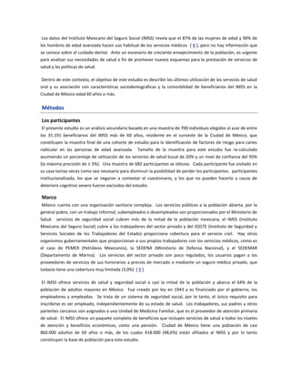 Los datos del Instituto Mexicano del Seguro Social (IMSS) revela que el 87% de las mujeres de edad y 90% de
los hombres de edad avanzada hacen uso habitual de los servicios médicos [ 8 ], pero no hay información que
se conoce sobre el cuidado dental. Ante un escenario de creciente envejecimiento de la población, es urgente
para analizar sus necesidades de salud a fin de promover nuevos esquemas para la prestación de servicios de
salud y las políticas de salud.
Dentro de este contexto, el objetivo de este estudio es describir los últimos utilización de los servicios de salud
oral y su asociación con características sociodemográficas y la comorbilidad de beneficiarios del IMSS en la
Ciudad de México edad 60 años o más.
Métodos
Los participantes
El presente estudio es un análisis secundario basado en una muestra de 700 individuos elegidos al azar de entre
los 35.191 beneficiarios del IMSS más de 60 años, residente en el suroeste de la Ciudad de México, que
constituyen la muestra final de una cohorte de estudio para la identificación de factores de riesgo para caries
radicular en las personas de edad avanzada. Tamaño de la muestra para este estudio fue re-calculado
asumiendo un porcentaje de utilización de los servicios de salud bucal de 20% y un nivel de confianza del 95%
(la máxima precisión de ± 3%). Una muestra de 682 participantes se obtuvo. Cada participante fue visitado en
su casa tantas veces como sea necesario para disminuir la posibilidad de perder los participantes. participantes
institucionalizada, los que se negaron a contestar el cuestionario, y los que no pueden hacerlo a causa de
deterioro cognitivo severo fueron excluidos del estudio.
Marco
México cuenta con una organización sanitaria compleja. Los servicios públicos a la población abierta, por lo
general pobre, con un trabajo informal, subempleados o desempleados son proporcionados por el Ministerio de
Salud. servicios de seguridad social cubren más de la mitad de la población mexicana, el IMSS (Instituto
Mexicano del Seguro Social) cubre a los trabajadores del sector privado y del ISSSTE (Instituto de Seguridad y
Servicios Sociales de los Trabajadores del Estado) proporciona cobertura para el servicio civil. Hay otros
organismos gubernamentales que proporcionan a sus propios trabajadores con los servicios médicos, como es
el caso de PEMEX (Petróleos Mexicanos), la SEDENA (Ministerio de Defensa Nacional), y el SEDEMAR
(Departamento de Marina). Los servicios del sector privado son poco regulados, los usuarios pagan a los
proveedores de servicios de sus honorarios a precios de mercado o mediante un seguro médico privado, que
todavía tiene una cobertura muy limitada (3,0%) [ 9 ].
El IMSS ofrece servicios de salud y seguridad social a casi la mitad de la población y abarca el 64% de la
población de adultos mayores en México. Fue creado por ley en 1943 y es financiado por el gobierno, los
empleadores y empleados. Se trata de un sistema de seguridad social, por lo tanto, el único requisito para
inscribirse es ser empleado, independientemente de su estado de salud. Los trabajadores, sus padres y otros
parientes cercanos son asignados a una Unidad de Medicina Familiar, que es el proveedor de atención primaria
de salud. El IMSS ofrece un paquete completo de beneficios que incluyen servicios de salud a todos los niveles
de atención y beneficios económicos, como una pensión. Ciudad de México tiene una población de casi
860.000 adultos de 60 años o más, de los cuales 418.000 (48,6%) están afiliados al IMSS y por lo tanto
constituyen la base de población para este estudio.
 