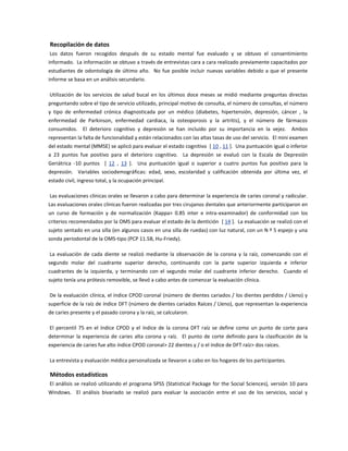 Recopilación de datos
Los datos fueron recogidos después de su estado mental fue evaluado y se obtuvo el consentimiento
informado. La información se obtuvo a través de entrevistas cara a cara realizado previamente capacitados por
estudiantes de odontología de último año. No fue posible incluir nuevas variables debido a que el presente
informe se basa en un análisis secundario.
Utilización de los servicios de salud bucal en los últimos doce meses se midió mediante preguntas directas
preguntando sobre el tipo de servicio utilizado, principal motivo de consulta, el número de consultas, el número
y tipo de enfermedad crónica diagnosticada por un médico (diabetes, hipertensión, depresión, cáncer , la
enfermedad de Parkinson, enfermedad cardiaca, la osteoporosis y la artritis), y el número de fármacos
consumidos. El deterioro cognitivo y depresión se han incluido por su importancia en la vejez. Ambos
representan la falta de funcionalidad y están relacionados con las altas tasas de uso del servicio. El mini examen
del estado mental (MMSE) se aplicó para evaluar el estado cognitivo [ 10 , 11 ]. Una puntuación igual o inferior
a 23 puntos fue positivo para el deterioro cognitivo. La depresión se evaluó con la Escala de Depresión
Geriátrica -10 puntos [ 12 , 13 ]. Una puntuación igual o superior a cuatro puntos fue positivo para la
depresión. Variables sociodemográficas: edad, sexo, escolaridad y calificación obtenida por última vez, el
estado civil, ingreso total, y la ocupación principal.
Las evaluaciones clínicas orales se llevaron a cabo para determinar la experiencia de caries coronal y radicular.
Las evaluaciones orales clínicas fueron realizadas por tres cirujanos dentales que anteriormente participaron en
un curso de formación y de normalización (Kappa> 0.85 inter e intra-examinador) de conformidad con los
criterios recomendados por la OMS para evaluar el estado de la dentición [ 14 ]. La evaluación se realizó con el
sujeto sentado en una silla (en algunos casos en una silla de ruedas) con luz natural, con un N º 5 espejo y una
sonda periodontal de la OMS-tipo (PCP 11.5B, Hu-Friedy).
La evaluación de cada diente se realizó mediante la observación de la corona y la raíz, comenzando con el
segundo molar del cuadrante superior derecho, continuando con la parte superior izquierda e inferior
cuadrantes de la izquierda, y terminando con el segundo molar del cuadrante inferior derecho. Cuando el
sujeto tenía una prótesis removible, se llevó a cabo antes de comenzar la evaluación clínica.
De la evaluación clínica, el índice CPOD coronal (número de dientes cariados / los dientes perdidos / Lleno) y
superficie de la raíz de índice DFT (número de dientes cariados Raíces / Lleno), que representan la experiencia
de caries presente y el pasado corona y la raíz, se calcularon.
El percentil 75 en el índice CPOD y el índice de la corona DFT raíz se define como un punto de corte para
determinar la experiencia de caries alta corona y raíz. El punto de corte definido para la clasificación de la
experiencia de caries fue alto índice CPOD coronal> 22 dientes y / o el índice de DFT raíz> dos raíces.
La entrevista y evaluación médica personalizada se llevaron a cabo en los hogares de los participantes.
Métodos estadísticos
El análisis se realizó utilizando el programa SPSS (Statistical Package for the Social Sciences), versión 10 para
Windows. El análisis bivariado se realizó para evaluar la asociación entre el uso de los servicios, social y
 