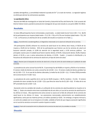 variables demográficas, y comorbilidad mediante la prueba de Chi 2
y la razón de momios. La regresión logística
se utilizó para derivar las estimaciones ajustadas.
La aprobación ética
Nacional del IMSS de Investigación en Salud del Comité y Subcomité de Ética del Distrito No. 3 del suroeste del
Distrito Federal revisó y aprobó el protocolo de investigación de que este estudio es una parte (2002-721-0013).
Resultados
En total, 698 participantes fueron entrevistados y examinados. La edad media fue de 71,6 (± 1DE = 7.1). 68,3%
de los participantes eran mujeres (edad media = 71,3, SD = 7.0) y el 31,7% eran hombres (edad media = 72,2, SD
= 7,3). La frecuencia y la distribución de las variables del estudio se muestran en la Tabla 1 .
Tabla 1. charactheristics sociodemográficas y el diagnóstico relacionado con la salud oral utilización de los servicios.
374 participantes (53,6%) utilizaron los servicios de salud bucal en los últimos doce meses, el 58,5% de las
mujeres y 43,0% de los hombres. 81% de los participantes que hicieron uso de los servicios de salud oral
buscaron atención privada, el 12,8% de atención de la seguridad social, y 6.2% servicios públicos. Las
principales razones para el cuidado bucal fueron examen dental, el 44,4%; restauración dental, 35,0%; limpieza
dental, el 32,1%, y una o varias extracciones de dientes, el 23,3%. Cuadro 2 muestra la distribución y la
frecuencia de utilización de los servicios de salud oral y el tipo de centro de salud.
Tabla 2. Razones para la búsqueda de servicios de salud oral y el tipo de centro de salud visitado por la población de edad
avanzada.
La prevalencia de caries coronal fue de 99,7%. El porcentaje fue del 99,8% en mujeres y 99,5% en los hombres.
El número medio de dientes con caries coronal fue de 2,4 (SD = 3,1). El número medio de dientes perdidos fue
de 12,2 (SD = 7,7). En el caso de los dientes obturados, la media fue de 2,6 (SD = 3,1). El índice CPOD promedio
de la corona fue de 17.3 (SD = 6,1).
La prevalencia de caries superficie de la raíz fue de 44,0% (mujeres = 40,7%, hombres = 51,1%). El número
promedio de raíces cariados fue de 1,2 (SD = 2,2) y que llena de raíces fue de 0,1 (SD = 0,6). El índice de la raíz
DFT promedio fue de 1,4 (SD = 2,3).
Asociación entre las variables del estudio y la utilización de los servicios de salud bucodental se muestra en la
Tabla 3 . Existe una relación entre tener escolaridad más de seis años y el uso de los servicios de salud bucal en
los últimos 12 meses. Alta experiencia de caries coronal se asocia con la falta de utilización de los servicios de
salud bucal en los últimos 12 meses. Las asociaciones mencionadas anteriormente son estadísticamente
significativos, tanto para las materias primas y el análisis ajustado (p <0,05). Sin embargo, el ingreso mensual y
un centro de cuidado oral no se incluyeron en la tabla 3 debido al hecho de que ninguna asociación significativa
con el uso de los servicios se encontró cuando el ajuste se realizó.
Cuadro 3. Fuerza de la asociación entre la utilización de los servicios de salud oral y las variables en estudio.
Discusión
 