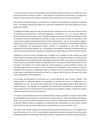 En resumen, más de la mitad de los participantes había utilizado los servicios de salud oral, el 81% de los cuales
tuvieron que utilizar los servicios privados. El sexo femenino, el aumento de la escolaridad, y una experiencia
de caries coronal en menos de 22 dientes se asociaron con un mayor uso de los servicios de salud oral.
Este estudio es importante porque es el primero en el contexto de los beneficiarios mayores de la seguridad
social. Sin embargo, tenemos que aceptar que no permite la identificación de factores predictivos ya que el
diseño fue transversal.
La población de adultos mayores ha sido informada de visitar al dentista una vez al año como mínimo con el fin
de beneficiarse de la prevención, el control de diagnóstico, y tratamiento [ 15 - 17 ], como los efectos en
términos de salud oral son positivos [ 18 ]. Nuestros resultados muestran que el 53,6% de la población anciana
ha utilizado los servicios de salud bucal en los últimos 12 meses, una cifra que es similar a la reportada en otros
estudios sobre la población de edad avanzada de los países industrializados [ 19 , 20 ]. Esto puede ser debido al
hecho de que, a pesar de que las personas mayores no son capaces de determinar sus necesidades específicas
para el tratamiento, que oportunamente puedan consultar a un especialista en salud bucal, porque la
percepción de su salud bucal derecha [ 21 ]. Sin embargo, el porcentaje de la población de edad avanzada que
utiliza los servicios de salud oral es muy baja en comparación con el porcentaje que utiliza los servicios médicos.
Teniendo en cuenta las razones principales para el cuidado oral se presenta en este estudio, que fueron
examen dental, restauración dental, limpieza dental (profilaxis), y la extracción del diente, es evidente que los
servicios prestados por las instituciones de salud pública, incluyendo el IMSS, no se ajusten a lo necesidades de
atención, por lo que la población de edad avanzada debe recurrir a los servicios privados de salud oral con el fin
de cumplir. En el IMSS y en el sistema público de servicios generales, la salud bucodental se limitan a los
tratamientos de prevención y control, así como la restauración con amalgama o resina compuesta. Todos los
tratamientos de restauración y rehabilitación deben ser cubiertos por los servicios privados de salud bucal, por
lo que, puede ser posible que la población de edad con un ingreso inferior tiene aún más pobres de la salud
oral, en comparación con los participantes.
En el estudio, los participantes se encontraron con un alto porcentaje de caries coronal y radicular. Este
hallazgo revela un importante paquete de necesidades no resueltas que incluye la restauración oral y
rehabilitación oral [ 22 - 24 ], que no están cubiertos por las instituciones públicas como el IMSS, debido a su
impacto financiero. Sin embargo, una re-definición de las políticas de salud deben ser considerados en un
futuro próximo ya que las consecuencias de la mala salud oral son psicológicas, sociales, y también de nutrición,
y podrían producir mayores costos de la atención.
En cuanto a la utilización de los servicios de salud bucodental y factores asociados, las mujeres tenían el doble
de probabilidades que los hombres han utilizado los servicios de salud oral. Informes procedentes de Europa y
Canadá [ 25 , 26 ] han encontrado resultados similares. Este patrón también está presente cuando la utilización
de atención médica se analiza, es probable que la percepción de la enfermedad y los roles sociales, en parte
podría explicar por qué las mujeres utilizan los servicios de salud oral más que los hombres [ 27 ].
Del mismo modo, diversos autores han afirmado que la educación está relacionada con el uso regular de los
servicios de salud oral [ 28 - 31 ]. En nuestro estudio, observamos que existe una asociación entre las personas
de edad avanzada con la escolarización de más de seis años y la utilización de los servicios de salud oral, que es
 