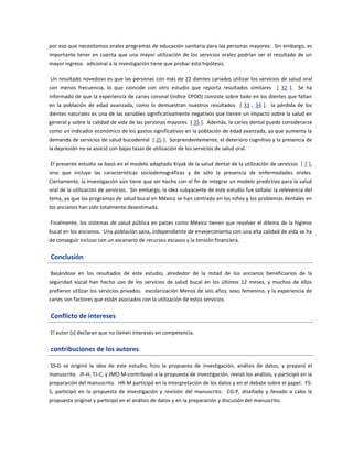 por eso que necesitamos orales programas de educación sanitaria para las personas mayores. Sin embargo, es
importante tener en cuenta que una mayor utilización de los servicios orales podrían ser el resultado de un
mayor ingreso. adicional a la investigación tiene que probar esta hipótesis.
Un resultado novedoso es que las personas con más de 22 dientes cariados utilizar los servicios de salud oral
con menos frecuencia, lo que coincide con otro estudio que reporta resultados similares [ 32 ]. Se ha
informado de que la experiencia de caries coronal (índice CPOD) consiste sobre todo en los dientes que faltan
en la población de edad avanzada, como lo demuestran nuestros resultados [ 33 , 34 ]. la pérdida de los
dientes naturales es una de las variables significativamente negativos que tienen un impacto sobre la salud en
general y sobre la calidad de vida de las personas mayores [ 35 ]. Además, la caries dental puede considerarse
como un indicador económico de los gastos significativos en la población de edad avanzada, ya que aumenta la
demanda de servicios de salud bucodental [ 25 ]. Sorprendentemente, el deterioro cognitivo y la presencia de
la depresión no se asoció con bajas tasas de utilización de los servicios de salud oral.
El presente estudio se basó en el modelo adaptado Kiyak de la salud dental de la utilización de servicios [ 7 ],
sino que incluye las características sociodemográficas y de sólo la presencia de enfermedades orales.
Ciertamente, la investigación aún tiene que ser hecho con el fin de integrar un modelo predictivo para la salud
oral de la utilización de servicios. Sin embargo, la idea subyacente de este estudio fue señalar la relevancia del
tema, ya que los programas de salud bucal en México se han centrado en los niños y los problemas dentales en
los ancianos han sido totalmente desestimada.
Finalmente, los sistemas de salud pública en países como México tienen que resolver el dilema de la higiene
bucal en los ancianos. Una población sana, independiente de envejecimiento con una alta calidad de vida se ha
de conseguir incluso con un escenario de recursos escasos y la tensión financiera.
Conclusión
Basándose en los resultados de este estudio, alrededor de la mitad de los ancianos beneficiarios de la
seguridad social han hecho uso de los servicios de salud bucal en los últimos 12 meses, y muchos de ellos
prefieren utilizar los servicios privados. escolarización Menos de seis años, sexo femenino, y la experiencia de
caries son factores que están asociados con la utilización de estos servicios.
Conflicto de intereses
El autor (s) declaran que no tienen intereses en competencia.
contribuciones de los autores
SS-G se originó la idea de este estudio, hizo la propuesta de investigación, análisis de datos, y preparó el
manuscrito. JF-H, TJ-C, y JMO M-contribuyó a la propuesta de investigación, revisó los análisis, y participó en la
preparación del manuscrito. HR-M participó en la interpretación de los datos y en el debate sobre el papel. FS-
S, participó en la propuesta de investigación y revisión del manuscrito. CG-P, diseñado y llevado a cabo la
propuesta original y participó en el análisis de datos y en la preparación y discusión del manuscrito.
 