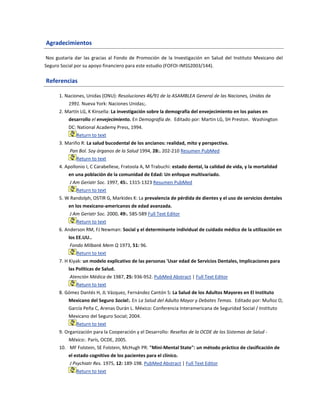 Agradecimientos
Nos gustaría dar las gracias al Fondo de Promoción de la Investigación en Salud del Instituto Mexicano del
Seguro Social por su apoyo financiero para este estudio (FOFOI-IMSS2003/144).
Referencias
1. Naciones, Unidas (ONU): Resoluciones 46/91 de la ASAMBLEA General de las Naciones, Unidas de
1991. Nueva York: Naciones Unidas;.
2. Martín LG, K Kinsella: La investigación sobre la demografía del envejecimiento en los países en
desarrollo el envejecimiento. En Demografía de. Editado por: Martin LG, SH Preston. Washington
DC: National Academy Press, 1994.
Return to text
3. Mariño R: La salud bucodental de los ancianos: realidad, mito y perspectiva.
Pan Bol. Soy órganos de la Salud 1994, 28:. 202-210 Resumen PubMed
Return to text
4. Apollonio I, C Carabellese, Fratoola A, M Trabuchi: estado dental, la calidad de vida, y la mortalidad
en una población de la comunidad de Edad: Un enfoque multivariado.
J Am Geriatr Soc. 1997, 45:. 1315-1323 Resumen PubMed
Return to text
5. W Randolph, OSTIR G, Markides K: La prevalencia de pérdida de dientes y el uso de servicios dentales
en los mexicano-americanos de edad avanzada.
J Am Geriatr Soc. 2000, 49:. 585-589 Full Text Editor
Return to text
6. Anderson RM, FJ Newman: Social y el determinante individual de cuidado médico de la utilización en
los EE.UU..
Fondo Milbank Mem Q 1973, 51: 96.
Return to text
7. H Kiyak: un modelo explicativo de las personas 'Usar edad de Servicios Dentales, Implicaciones para
las Políticas de Salud.
Atención Médica de 1987, 25: 936-952. PubMed Abstract | Full Text Editor
Return to text
8. Gómez Dantés H, JL Vázquez, Fernández Cantón S: La Salud de los Adultos Mayores en El Instituto
Mexicano del Seguro Social:. En La Salud del Adulto Mayor y Debates Temas. Editado por: Muñoz O,
García Peña C, Arenas Durán L. México: Conferencia Interamericana de Seguridad Social / Instituto
Mexicano del Seguro Social; 2004.
Return to text
9. Organización para la Cooperación y el Desarrollo: Reseñas de la OCDE de los Sistemas de Salud -
México:. París, OCDE, 2005.
10. MF Folstein, SE Folstein, McHugh PR: "Mini-Mental State": un método práctico de clasificación de
el estado cognitivo de los pacientes para el clínico.
J Psychiatr Res. 1975, 12: 189-198. PubMed Abstract | Full Text Editor
Return to text
 