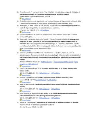 11. Reyes-Beaman S, PE Beaman, C García-Peña, MA Villa, J. Heres, Córdoba A, Jagger C: Validación de
una versión modificada del Examen del Estado Minimental (MMSE) en español.
Envejecimiento Cognición Neuropsychol 2004, 11: 1-11.
Return to text
12. Reyes S: Envejecimiento de la población en el Instituto Mexicano del Seguro Social: Políticas de Salud
e implicaciones económicas de 2001. México: IMSS-Fundación Mexicana para la Salud;.
13. Yesavage JA, TL Brink, TL rosa, oh Lum, V Huang, M Adey, oh Leirer: Desarrollo y validación de una
escala de depresión geriátrica de detección: informe preliminar.
J Psychiatr Res. 1983, 17: 37-49. Full Text Editor
Return to text
14. Organización Mundial de la Salud: la salud encuestas orales: métodos básicos de la 4 ª edición..
Ginebra: OMS; 1997.
15. Gutiérrez G, I Fernández, Martínez G, Flores S, V Velasco, Fernández S, Muñoz O: Los programas
integrados de salud. Desarrollo de una prestación de servicios de prevención y estrategia de
evaluación. En la medicina familiar en los albores del siglo 21. Los temas y argumentos. Editado
por: C. García-Peña, Muñoz O, Durán L, Vázquez F. México: Conferencia Interamericana de Seguridad
Social / Instituto Mexicano del Seguro Social; 2005.
Return to text
16. Varenne B, el PE Petersen, M Fournet, P Msellati, Gary J, S Ouattara, Harang M, Salem G:
relacionados con el comportamiento de las enfermedades y la utilización de los servicios de salud
oral entre los habitantes de la ciudad de adultos en Burkina Faso: la evidencia de una encuesta de
hogares.
BMC Salud 2006 Res. Serv, 6: 164. PubMed Resumen | Texto completo BioMed Central | Texto
completo en PubMed Central
Return to text
17. Dolan TA, K Atchison, Huynh TN: El acceso a la atención dental en los adultos mayores en los
Estados Unidos.
69 J Dent Educ 2005: 961-974. PubMed Abstract | Full Text Editor
Return to text
18. Sheiham R: ¿Existe una base científica para los exámenes dentales mensuales y seis?
Lancet 1977, 2: 442-444. PubMed Abstract | Full Text Editor
Return to text
19. Kiyak HA, Reichmuth M: Obstáculos y facilitadores de los adultos mayores el uso de los servicios
dentales.
69 J Dent Educ 2005: 975-986. PubMed Abstract | Full Text Editor
Return to text
20. Holm-Pedersen, P, M Vigild, Nitschke I, Berkey DB: El cuidado dental de envejecimiento de la
población de Dinamarca, Suecia, Noruega, Reino unido y Alemania.
69 J Dent Educ 2005: 987-997. PubMed Abstract | Full Text Editor
Return to text
21. Pinzón SA, Zunzunegui MA: Identificación de necesidades de atención bucodental en personas
mayores a través de la autopercepción de la salud oral.
Rev Mult Gerontol 1999, 9: 216-224.
 