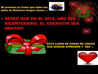 DESEO QUE EN EL 2010, AÑO DEL BICENTENARIO, EL COEXISTIR SEA GRATO!!! APELO QUE LOS MAESTROS DE BALCARCE ENSEÑEN SIEMPRE! ESTA LLENO DE GANAS DE CHICOS QUE DESEAN APRENDER Y  SER … Mi promesa es tratar que todos los pibes de Balcarce tengan clases …  