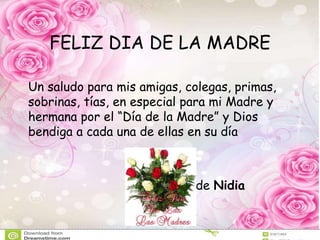 FELIZ DIA DE LA MADRE
Un saludo para mis amigas, colegas, primas,
sobrinas, tías, en especial para mi Madre y
hermana por el “Día de la Madre” y Dios
bendiga a cada una de ellas en su día
de Nidia
 