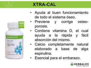 XTRA-CAL
• Ayuda al buen funcionamiento
  de todo el sistema óseo.
• Previene y corrige osteo-
  porosis.
• Contiene vitamina D, el cual
  ayuda a la rápida y fácil
  absorción del mismo.
• Calcio completamente natural
  elaborado a base de alga
  espirulina.
• Esencial para el embarazo.
 