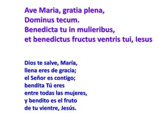 Ave Maria, gratia plena,
Dominus tecum.
Benedicta tu in mulieribus,
et benedictus fructus ventris tui, Iesus
Dios te salve, María,
llena eres de gracia;
el Señor es contigo;
bendita Tú eres
entre todas las mujeres,
y bendito es el fruto
de tu vientre, Jesús.
 