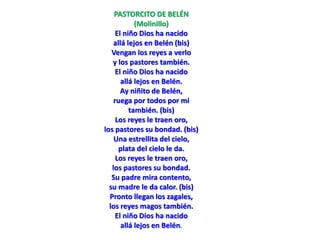 PASTORCITO DE BELÉN
(Molinillo)
El niño Dios ha nacido
allá lejos en Belén (bis)
Vengan los reyes a verlo
y los pastores también.
El niño Dios ha nacido
allá lejos en Belén.
Ay niñito de Belén,
ruega por todos por mi
también. (bis)
Los reyes le traen oro,
los pastores su bondad. (bis)
Una estrellita del cielo,
plata del cielo le da.
Los reyes le traen oro,
los pastores su bondad.
Su padre mira contento,
su madre le da calor. (bis)
Pronto llegan los zagales,
los reyes magos también.
El niño Dios ha nacido
allá lejos en Belén.
 